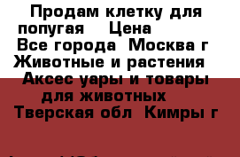 Продам клетку для попугая. › Цена ­ 3 000 - Все города, Москва г. Животные и растения » Аксесcуары и товары для животных   . Тверская обл.,Кимры г.